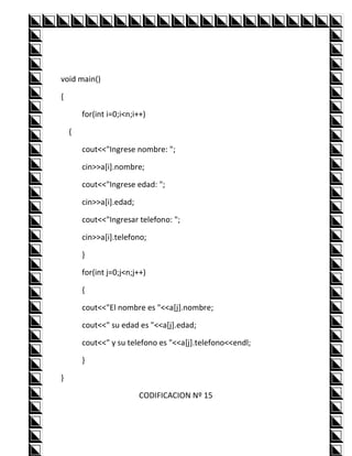 void main()

{

        for(int i=0;i<n;i++)

    {

        cout<<"Ingrese nombre: ";

        cin>>a[i].nombre;

        cout<<"Ingrese edad: ";

        cin>>a[i].edad;

        cout<<"Ingresar telefono: ";

        cin>>a[i].telefono;

        }

        for(int j=0;j<n;j++)

        {

        cout<<"El nombre es "<<a[j].nombre;

        cout<<" su edad es "<<a[j].edad;

        cout<<" y su telefono es "<<a[j].telefono<<endl;

        }

}

                          CODIFICACION Nº 15
 