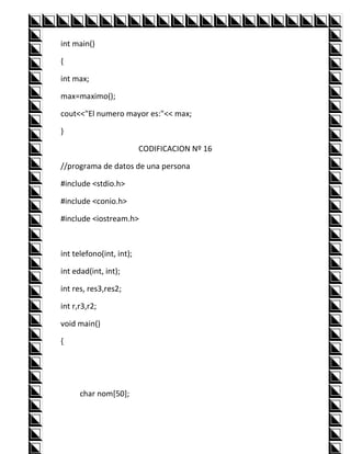 int main()

{

int max;

max=maximo();

cout<<"El numero mayor es:"<< max;

}

                          CODIFICACION Nº 16

//programa de datos de una persona

#include <stdio.h>

#include <conio.h>

#include <iostream.h>



int telefono(int, int);

int edad(int, int);

int res, res3,res2;

int r,r3,r2;

void main()

{




      char nom[50];
 