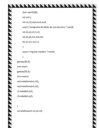 char nom1[30];

     int i;int j;

     int n1,n2,res2,res1,res3;

     cout<<"programa de datos de una persona "<<endl;

     int e1,e2,r2,r1,r3;

     int d1,d2,m1,m2,m3;

     for (i=1;i<=2;i++)

     {

     cout<<"ingrese nombre "<<endl;

     }

gotoxy(20,2);

cin>>nom;

gotoxy(20,3);

cin>>nom1;

res1=telefono(n1,n2);

res3=telefono(n1,n2);

r1=edad(e1,e2);

r3=edad(e1,e2);



}

int telefono(int n1,int n2)
 