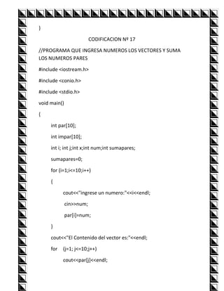 }

                          CODIFICACION Nº 17

//PROGRAMA QUE INGRESA NUMEROS LOS VECTORES Y SUMA
LOS NUMEROS PARES

#include <iostream.h>

#include <conio.h>

#include <stdio.h>

void main()

{

     int par[10];

     int impar[10];

     int i; int j;int x;int num;int sumapares;

     sumapares=0;

     for (i=1;i<=10;i++)

     {

           cout<<"ingrese un numero:"<<i<<endl;

              cin>>num;

              par[i]=num;

     }

     cout<<"El Contenido del vector es:"<<endl;

     for   (j=1; j<=10;j++)

           cout<<par[j]<<endl;
 
