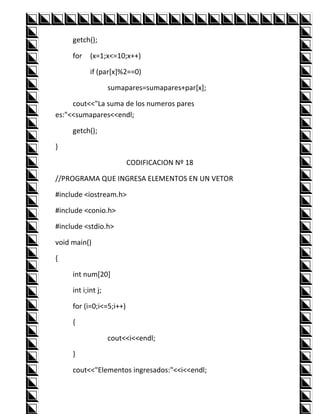 getch();

     for    (x=1;x<=10;x++)

            if (par[x]%2==0)

                    sumapares=sumapares+par[x];

     cout<<"La suma de los numeros pares
es:"<<sumapares<<endl;

     getch();

}

                          CODIFICACION Nº 18

//PROGRAMA QUE INGRESA ELEMENTOS EN UN VETOR

#include <iostream.h>

#include <conio.h>

#include <stdio.h>

void main()

{

     int num[20]

     int i;int j;

     for (i=0;i<=5;i++)

     {

                    cout<<i<<endl;

     }

     cout<<"Elementos ingresados:"<<i<<endl;
 