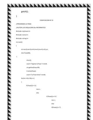 getch();

}
                                            CODIFICACION Nº 19

//PROGRAMA LA FRASE

//AUTOR LUIS DAQUILEMA 6to INFORMATICA

#include <iostream.h>

#include <conio.h>

#include <string.h>

int main()

{

        int ma=0,me=0,mi=0,mo=0,mu=0,s=0,t,ar;

        char frase[40];

{

                clrscr();

                cout<<"ingrese la frase:"<<endl;

                cin.getline(frase,40);

                t=strlen(frase);

                cout<<"La frase tiene"<<endl;

        for(int c=0;c<39;c++)

        {

                if (frase[c]=='a')

                                     ma++;

                                     else

                                                    if (frase[c]=='e')

                                                             me++;

                                                             else

                                                             if(frase[c]=='i')
 