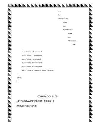 mi++;

                                                          else

                                                          f (frase[c]=='o')

                                                                  mo++;

                                                                  else

                                                                  if (frase[c]=='u')

                                                                              mu++;

                                                                              else

                                                                              if(frase[c]==' ')

                                                                                       s++;

       }

       cout<<"el total A:"<<ma<<endl;

       cout<<"el total E:"<<me<<endl;

       cout<<"el total I:"<<mi<<endl;

       cout<<"el total O:"<<mo<<endl;

       cout<<"el total U:"<<mu<<endl;

       cout<<"el total de espacios en blanco"<<s<<endl;

}

getch();

}




                               CODIFICACION Nº 20

//PROGRAMA METODO DE LA BURBUJA

#include <iostream.h>
 