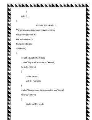 }

     getch();

}

                         CODIFICACION Nº 22

//programa que ordena de mayor a menor

#include <iostream.h>

#include <conio.h>

#include <stdio.h>

void main()

{

     int vet[10],i,j,numero,aux;

     cout<<"ingrese los numeros:"<<endl;

     for(i=0;i<10;i++)

     {

          cin>>numero;

          vet[i] = numero;

     }

     cout<<"los nuemros desordenados son"<<endl;

     for(i=0;i<10;i++)

     {

          cout<<vet[i]<<endl;
 