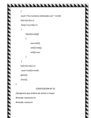 }

     cout<<"los numeros ordenados son "<<endl;

     for(i=0;i<9;i++)

     for(j=i+1;j<10;j++)

     {

           if(vet[i]<vet[j])

           {

                 aux=vet[i];

                 vet[i]=vet[j];

                 vet[j]=aux;

           }

     }

     for(i=0;i<10;i++)

     cout<<vet[i]<<endl;

     getch();

     clrscr();

}

                         CODIFICACION Nº 23

//programa que ordena de menor a mayor

#include <iostream.h>

#include <conio.h>
 