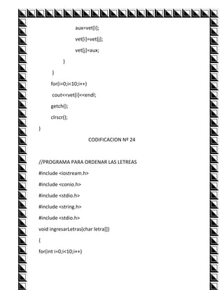 aux=vet[i];

                 vet[i]=vet[j];

                 vet[j]=aux;

           }

      }

     for(i=0;i<10;i++)

      cout<<vet[i]<<endl;

     getch();

     clrscr();

}

                         CODIFICACION Nº 24



//PROGRAMA PARA ORDENAR LAS LETREAS

#include <iostream.h>

#include <conio.h>

#include <stdio.h>

#include <string.h>

#include <stdio.h>

void ingresarLetras(char letra[])

{

for(int i=0;i<10;i++)
 