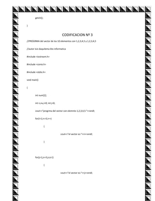getch();


}


                                  CODIFICACION Nº 3
//PROGRMA del vector de los 10 elementos con 1,2,3,4,5 y 1,2,3,4,5


//autor luis daquilema 6to informatica


#include <iostream.h>


#include <conio.h>


#include <stdio.h>


void main()


{


        int num[2];


        int n,nu,i=0; int j=0;


        cout<<"progrma del vector con elemnto 1,2,3,4,5:"<<endl;


        for(i=1;i<=5;i++)


                   {


                                 cout<<"el vector es:"<<i<<endl;


                   }




        for(j=1;j<=5;j=j+1)


                   {


                                 cout<<"el vector es:"<<j<<endl;
 