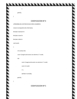 }


        getch();


}


                                    CODIFICACION Nº 4
//PROGRMA DEL VECTOR DE SOLO CON EL NUMERO 1


//autor luis daquilema 6to informatica


#include <iostream.h>


#include <conio.h>


#include <stdio.h>


void main()


{


        int num[1],i=10;


        cout<<"progrma del vector con elemnto 1:"<<endl;


        do{


                   cout<<"progrma del vector con elemnto 1:"<<endl;


                   cout<<1<<endl;


                   i++;


                   }while(i<=num[10]);


        getch();


}


                                    CODIFICACION Nº 5
 