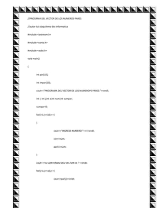 //PROGRMA DEL VECTOR DE LOS NUMEROS PARES


//autor luis daquilema 6to informatica


#include <iostream.h>


#include <conio.h>


#include <stdio.h>


void main()


{


        int par[10];


        int impar[10];


        cout<<"PROGRAMA DEL VECTOR DE LOS NUMEROPS PARES:"<<endl;


        int i; int j;int x;int num;int sumpar;


        sumpar=0;


        for(i=1;i<=10;i++)


        {


                          cout<<"INGRESE NUMERO:"<<i<<endl;


                          cin>>num;


                          par[i]=num;


        }


        cout<<"EL CONTENIDO DEL VECTOR ES :"<<endl;


        for(j=1;j<=10;j++)


                          cout<<par[j]<<endl;
 