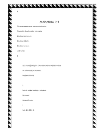 }




                                  CODIFICACION Nº 7
//programa para sumar los numeros impares


//autor luis daquilema 6to informatica


# include<iostream.h>


# include<stdio.h>


# include<conio.h>


void main()


{




        cout<<"programa para sumar los numeros impares"<<endl;


        int numero[10];int num;int i;


        for(i=1;i<=10;i++)




        {


        cout<<"ingrese numeros "<<i<<endl;


        cin>>num;


        numero[i]=num;


        }


        for(i=1;i<=10;i++)
 