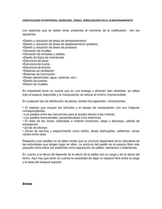 CODIFICACION ESTANTERIAS, MARCADO, ZONAS, SEÑALIZACION EN EL ALMACENAMIENTO<br />Los aspectos que se deben tener presentes al momento de la codificación  son los siguientes<br />•Diseño y ubicación de áreas de almacenamiento<br />•Diseño y ubicación de áreas de desplazamiento (pasillos)<br />•Diseño y ubicación de áreas de procesos<br />•Ubicación de muelles<br />•Ubicación de entradas y salidas <br />•Diseño de flujos de mercancías  <br />•Estructura de pisos<br />•Estructura de muros<br />•Estructura de techos<br />•Sistemas de ventilación<br />•Sistemas de iluminación<br />•Redes (electricidad, agua, cañerías, etc.) <br />•Diseño de puertas <br />•Diseño de muelles.<br />Es importante tener en cuenta que en una bodega o almacén bien diseñado, se utiliza todo el espacio disponible y la manipulación se reduce al mínimo imprescindible. <br />En cualquier tipo de distribución de planta, existen los siguientes  componentes:<br />• El espacio que ocupan los artículos y el equipo de manipulación con sus holguras correspondientes.<br />• Los pasillos entre las mercancías para el acceso directo a las mismas.<br />• Los pasillos transversales, perpendiculares a los anteriores.<br />• El resto de las zonas, dedicadas a ordenar productos, carga y descarga, salidas de emergencia<br />• Zonas de oficinas <br />• Zonas de servicio y esparcimiento como baños, áreas restringidas, cafeterías, zonas verdes entre otras <br />Respecto a los pasillos no se debe olvidar que su anchura dependerá de la naturaleza de las actividades que tengan lugar en ellos. La anchura del pasillo es el espacio libre más pequeño entre todos los existentes como separación de pallets, elementos o estanterías.<br />En cuanto a la altura útil depende de la altura de la estiba con su carga y de la altura del techo. Aquí hay que tener en cuenta la necesidad de dejar un espacio libre entre la carga y la base del anaquel superior.<br />Zonas <br />Cuando se diseña un almacén se presta mucha atención a las zonas de preparación de pedidos y de almacenaje en grandes unidades. Sin embargo, las zonas de recepción y despacho también deben ser centro de interés prioritario. Si la zona es demasiado pequeña, la actividad se verá seriamente limitada. Normalmente, estas zonas son las que se sacrifican cuando surge una necesidad de mayor espacio de almacenaje.<br />Por otra parte encontramos que cuando se está planificando una nueva instalación, el diseño del edificio se ajustará a las necesidades previstas, pero cuando se trata de mejorar el funcionamiento de un almacén ya existente hay que adaptarse a las características del edificio. En este último caso, debe considerarse los siguientes aspectos:<br /> <br />•Restricciones: pilares, altura, forma, servicios, puertas, muelles de carga, resistencia del suelo.<br />•Espacio no útil para almacenaje: oficinas, aseo, botiquín.<br />•Flujo de productos existentes.<br />•Actividades de manipulación y almacenaje.<br />•Volumen disponible: máximo y tasa de utilización.<br />•Zonas de congestión y causas de dicha congestión.<br /> <br />Durante el diseño de la distribución en planta, los elementos estructurales del edificio deben contemplarse con una perspectiva que permita:<br /> •Eliminar tantos estorbos y restricciones como sea posible.<br />•Considerar cambios en la ubicación de las oficinas y de otras dependencias de servicio.<br />•Considerar la utilización del entresuelo para oficinas y para almacenaje de artículos ligeros.<br />•Aprovechar o evitar las limitaciones debidas a puertas, suelos, techos, muelles, ascensores.<br />•Comprobar las restricciones de la estructura, tales como la resistencia del suelo.<br /> <br />También habrá que considerar los siguientes factores:<br /> Legislación sobre seguridad e higiene:<br /> <br />•Zonas de seguridad.<br />•Ayudas visuales.<br />•Equipo.<br />•Simulacros de emergencias.<br />•Manejo de mercancías peligrosas.<br />•Señales y carteles.<br />•Disponibilidad de trajes protectores.<br />•Primeros Auxilios.<br />Legislación contra incendios:<br /> •Sistema de pulverización del agua (srpinkler).<br />•Sistema de alarma.<br />•Equipo contra incendios.<br />•Salidas de emergencia.<br />•Instrucción y procedimientos contra incendio.<br />•Categoría del riesgo.<br />•Zonas con prohibición de fumar.<br />•Señales.<br /> <br />Instalaciones del edificio:<br />Puntos de acceso (vehículos y personas).<br />Caminos.<br />Iluminación.<br />Tamaño, forma y ubicación de instalaciones.<br />Seguridad.<br />Pisos y cargas que soportan.<br />Altura de trabajo disponible y azoteas.<br />Equipo de acceso a espacios de almacenamiento.<br />Energía y calefacción.<br />Oficina e instalaciones de servicio.<br /> <br />Instalaciones del lugar:<br />Accesos y salidas.<br />Seguridad.<br />Carreteras y zonas de servicio.<br />Vías de acceso para los bomberos.<br />Muelles y zonas de giro.<br />Desagües, instalaciones en sótanos y terrazas.<br />Temas legales y medioambientales.<br />Posibilidad de expansión.<br />