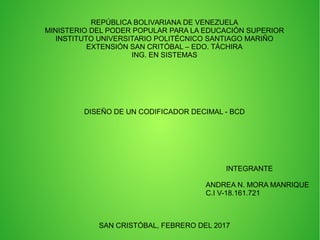 REPÚBLICA BOLIVARIANA DE VENEZUELA
MINISTERIO DEL PODER POPULAR PARA LA EDUCACIÓN SUPERIOR
INSTITUTO UNIVERSITARIO POLITÉCNICO SANTIAGO MARIÑO
EXTENSIÓN SAN CRITÓBAL – EDO. TÁCHIRA
ING. EN SISTEMAS
DISEÑO DE UN CODIFICADOR DECIMAL - BCD
INTEGRANTE
ANDREA N. MORA MANRIQUE
C.I V-18.161.721
SAN CRISTÓBAL, FEBRERO DEL 2017
 