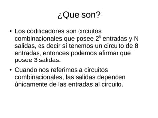 ¿Que son?
● Los codificadores son circuitos
combinacionales que posee 2N
entradas y N
salidas, es decir sí tenemos un circuito de 8
entradas, entonces podemos afirmar que
posee 3 salidas.
● Cuando nos referimos a circuitos
combinacionales, las salidas dependen
únicamente de las entradas al circuito.
 