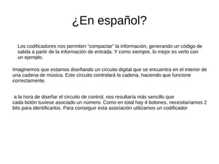 ¿En español?
Los codificadores nos permiten “compactar” la información, generando un código de
salida a partir de la información de entrada. Y como siempre, lo mejor es verlo con
un ejemplo.
Imaginemos que estamos diseñando un circuito digital que se encuentra en el interior de
una cadena de música. Este circuito controlará la cadena, haciendo que funcione
correctamente.
a la hora de diseñar el circuito de control, nos resultaría más sencillo que
cada botón tuviese asociado un número. Como en total hay 4 botones, necesitaríamos 2
bits para identificarlos. Para conseguir esta asociación utilizamos un codificador
 