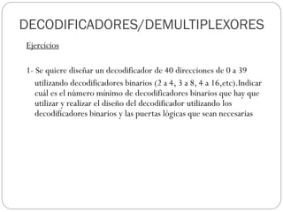 Ejercicios
1- Se quiere diseñar un decodificador de 40 direcciones de 0 a 39
utilizando decodificadores binarios (2 a 4, 3 a 8, 4 a 16,etc).Indicar
cuál es el número mínimo de decodificadores binarios que hay que
utilizar y realizar el diseño del decodificador utilizando los
decodificadores binarios y las puertas lógicas que sean necesarias
DECODIFICADORES/DEMULTIPLEXORES
 