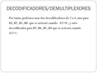 Por tanto, podemos usar dos decodificadores de 2 a 4, uno para
B3, B2 ,B1, B0 que se activará cuando A2=0 , y otro
decodificador para B7, B6 ,B5 ,B4 que se activará cuando
A2=1.
DECODIFICADORES/DEMULTIPLEXORES
 