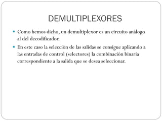 DEMULTIPLEXORES
 Como hemos dicho, un demultiplexor es un circuito análogo
al del decodificador.
 En este caso la selección de las salidas se consigue aplicando a
las entradas de control (selectores) la combinación binaria
correspondiente a la salida que se desea seleccionar.
 