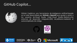 GitHub Copilot es una herramienta de inteligencia artificial basada
en la nube desarrollada por GitHub y OpenAI para ayudar y asistir a
los usuarios de Visual Studio Code, Visual Studio, Neovim y los
entornos de desarrollo integrado (IDE) de JetBrains mediante el
autocompletado de código.
GitHub Copilot…
 