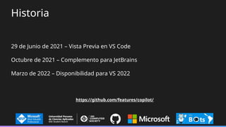 Historia
29 de Junio de 2021 – Vista Previa en VS Code
Octubre de 2021 – Complemento para JetBrains
Marzo de 2022 – Disponibilidad para VS 2022
https://github.com/features/copilot/
 