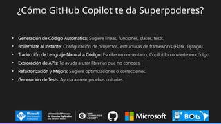 ¿Cómo GitHub Copilot te da Superpoderes?
• Generación de Código Automática: Sugiere líneas, funciones, clases, tests.
• Boilerplate al Instante: Configuración de proyectos, estructuras de frameworks (Flask, Django).
• Traducción de Lenguaje Natural a Código: Escribe un comentario, Copilot lo convierte en código.
• Exploración de APIs: Te ayuda a usar librerías que no conoces.
• Refactorización y Mejora: Sugiere optimizaciones o correcciones.
• Generación de Tests: Ayuda a crear pruebas unitarias.
 