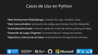Casos de Uso en Python
•Web Development (Flask/Django): Creación de rutas, modelos, vistas.
•Data Science/Análisis: Generación de código para Pandas, NumPy, Matplotlib.
•Automatización/Scripts: Creación rápida de scripts de archivo, parsing de datos.
•Desarrollo de Juegos (Pygame): Funciones básicas, manejo de eventos.
•Algoritmos y Estructuras de Datos: Implementación de algoritmos comunes.
 