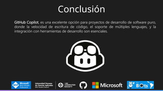 Conclusión
GitHub Copilot, es una excelente opción para proyectos de desarrollo de software puro,
donde la velocidad de escritura de código, el soporte de múltiples lenguajes, y la
integración con herramientas de desarrollo son esenciales.
 