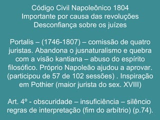 Código Civil Napoleônico 1804 
Importante por causa das revoluções 
Desconfiança sobre os juízes 
Portalis – (1746-1807) – comissão de quatro 
juristas. Abandona o jusnaturalismo e quebra 
com a visão kantiana – abuso do espírito 
filosófico. Próprio Napoleão ajudou a aprovar. 
(participou de 57 de 102 sessões) . Inspiração 
em Pothier (maior jurista do sex. XVIII) 
Art. 4º - obscuridade – insuficiência – silêncio 
regras de interpretação (fim do arbítrio) (p.74). 
 