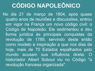 CÓDIGO NAPOLEÔNICO 
No dia 21 de março de 1804, após quase 
quatro anos de reuniões e discussões, entrou 
em vigor na França um novo código civil: o 
Código de Napoleão. Ele sedimentou e deu 
forma jurídica às principais conquistas da 
revolução de 1789, servindo deste então 
como modelo e inspiração a que nos dias de 
hoje, mais de 70 Estados espalhados pelo 
mundo acusam sua influência direta. O 
historiador Albert Soboul viu no Código "a 
revolução francesa organizada". 
 