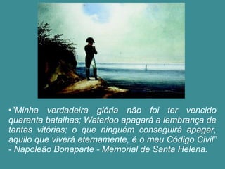 •"Minha verdadeira glória não foi ter vencido 
quarenta batalhas; Waterloo apagará a lembrança de 
tantas vitórias; o que ninguém conseguirá apagar, 
aquilo que viverá eternamente, é o meu Código Civil” 
- Napoleão Bonaparte - Memorial de Santa Helena. 
 