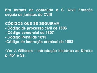 Em termos de conteúdo o C. Civil Francês 
seguia os juristas do XVIII 
CÓDIGOS QUE SE SEGUIRAM 
- Código de processo civil de 1806 
- Código comercial de 1807 
- Código Penal de 1810 
-Código de Instrução criminal de 1808 
-Ver J. Gilissen – Introdução histórica ao Direito 
p. 451 e Ss. 
