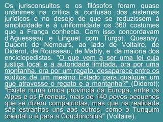 Os jurisconsultos e os filósofos foram quase 
unânimes na crítica à confusão dos sistemas 
jurídicos e no desejo de que se reduzissem à 
simplicidade e à uniformidade os 360 costumes 
que a França conhecia. Com isso concordavam 
d'Aguesseau e Linguet com Turgot, Quesnay, 
Dupont de Nemours, ao lado de Voltaire, de 
Diderot, de Rousseau, de Mably, e da maioria dos 
enciclopedistas. "O que vem a ser uma lei cuja 
justiça local e a autoridade limitada, ora por uma 
montanha, ora por um regato, desaparece entre os 
súditos de um mesmo Estado para qualquer um 
que atravesse o regato e a montanha?" (Diderot); 
"EExxiissttee nnuummaa úúnniiccaa pprroovvíínncciiaa ddaa EEuurrooppaa,, eennttrree ooss 
AAllppeess ee ooss PPiirreenneeuuss,, mmaaiiss ddee 114400 ppoovvooss ppeeqquueennooss 
qquuee ssee ddiizzeemm ccoommppaattrriioottaass,, mmaass qquuee nnaa rreeaalliiddaaddee 
ssããoo eessttrraannhhooss uunnss aaooss oouuttrrooss,, ccoommoo oo TTuunnqquuiimm 
oorriieennttaall oo éé ppaarraa aa CCoonncchhiinncchhiinnaa" (Voltaire). 
 