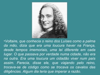 •Voltaire, que conhecia o reino dos Luíses como a palma 
da mão, dizia que era uma loucura haver na França, 
desde tempos imemoriais, uma lei diferente em cada 
lugar. O que passava por verdade numa cidade, não era 
na outra. Era uma loucura um cidadão viver num país 
assim. Parecia, disse ele, que viajando pelo reino, 
trocava-se de código como se trocava os cavalos das 
diligências. Algum dia teria que imperar a razão. 
 