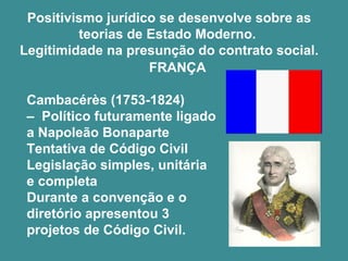 Positivismo jurídico se desenvolve sobre as 
teorias de Estado Moderno. 
Legitimidade na presunção do contrato social. 
FRANÇA 
Cambacérès (1753-1824) 
– Político futuramente ligado 
a Napoleão Bonaparte 
Tentativa de Código Civil 
Legislação simples, unitária 
e completa 
Durante a convenção e o 
diretório apresentou 3 
projetos de Código Civil. 
 