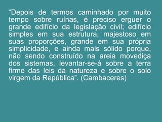 “Depois de termos caminhado por muito 
tempo sobre ruínas, é preciso erguer o 
grande edifício da legislação civil; edifício 
simples em sua estrutura, majestoso em 
suas proporções, grande em sua própria 
simplicidade, e ainda mais sólido porque, 
não sendo construído na areia movediça 
dos sistemas, levantar-se-á sobre a terra 
firme das leis da natureza e sobre o solo 
virgem da República”. (Cambaceres) 
 