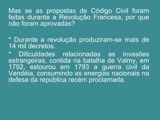 Mas se as propostas de Código Civil foram 
feitas durante a Revolução Francesa, por que 
não foram aprovadas? 
* Durante a revolução produziram-se mais de 
14 mil decretos. 
* Dificuldades relacionadas as invasões 
estrangeiras, contida na batalha de Valmy, em 
1792, estourou em 1793 a guerra civil da 
Vendéia, consumindo as energias nacionais na 
defesa da república recém proclamada. 
 