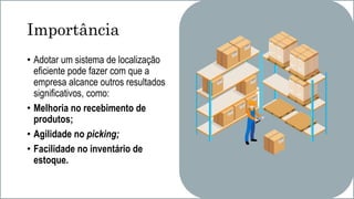 Importância
• Adotar um sistema de localização
eficiente pode fazer com que a
empresa alcance outros resultados
significativos, como:
• Melhoria no recebimento de
produtos;
• Agilidade no picking;
• Facilidade no inventário de
estoque.
 