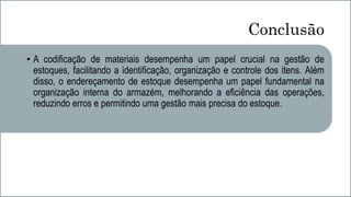 Conclusão
• A codificação de materiais desempenha um papel crucial na gestão de
estoques, facilitando a identificação, organização e controle dos itens. Além
disso, o endereçamento de estoque desempenha um papel fundamental na
organização interna do armazém, melhorando a eficiência das operações,
reduzindo erros e permitindo uma gestão mais precisa do estoque.
 