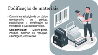 Codificação de materiais
• Consiste na atribuição de um código
representativo ao produto,
possibilitando a identificação da
mercadoria e suas características.
• Características: Matéria-prima,
insumos, materiais de reposição,
embalagens, entre outros.
 