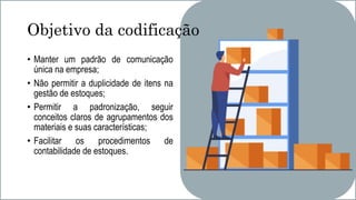 Objetivo da codificação
• Manter um padrão de comunicação
única na empresa;
• Não permitir a duplicidade de itens na
gestão de estoques;
• Permitir a padronização, seguir
conceitos claros de agrupamentos dos
materiais e suas características;
• Facilitar os procedimentos de
contabilidade de estoques.
 
