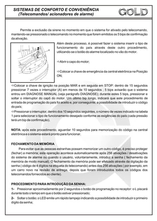 Permite a exclusão da sirene no momento em que o sistema for ativado pelo telecomando,
mantendo-se pressionado o telecomando no momento que forem emitidos os 5 bips de confirmação
da ativação.
Além deste processo, é possível fazer o sistema inserir o tipo de
funcionamento do país através deste outro procedimento,
utilizando-se o botão do alarme localizado no vão do motor.
ðAbrir o capo do motor;
ðColocar a chave de emergência da central eletrônica na Posição
ON;
ðColocar a chave de ignição na posição MAR e em seguida em STOP: dentro de 15 segundos
pressionar 7 vezes o interruptor (A) em menos de 10 segundos ; 5 bips avisarão que o sistema
entrou em DIAGNOSE MANUAL (veja parágrafo DIAGNOSE); durante estes 5 bips, pressionar e
soltar o interruptor do capô do motor. Um último bip longo, indicará que este procedimento de
entrada de programação do país foi aceito e, por conseguinte, a possibilidade de introduzir o código
do país;
ðPressionar o interruptor, dentro dos 10 segundos seguintes, o número de vezes indicado na tabela
1 para selecionar o tipo de funcionamento desejado conforme as exigências do país (cada pressão
terá um bip de confirmação).
NOTA: após este procedimento, aguardar 10 segundos para memorização do código na central
eletrônica e o sistema estará pronto para funcionar.
FECHAMENTO DA MEMÓRIA
Para evitar que as pessoas estranhas possam memorizar um outro código, é preciso proteger
(fechar) a memória; esta operação acontece automaticamente após 256 ativações / desativações
do sistema de alarme ou quando o usuário, voluntariamente, introduz a senha ( fechamento da
memória de modo manual). O fechamento da memória pode ser efetuado através da digitação da
senha ( código de 4 dígitos na etiqueta do telecomando) antes das 256 ativações ( por exemplo, em
um carro novo na revisão de entrega, depois que foram introduzidos todos os códigos dos
telecomandos fornecidos ao cliente).
PROCEDIMENTO PARA INTRODUÇÃO DA SENHA:
1- Pressionar aproximadamente por 2 segundos o botão de programação no receptor: o L piscará
durante todo o tempo em que o botão estiver pressionado;
2- Soltar o botão; o LED emite um rápido lampejo indicando a possibilidade de introduzir o primeiro
dígito da senha;
SISTEMAS DE CONFORTO E CONVENIÊNCIA
(Telecomandos/ acionadores de alarme)
 