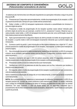 A reabertura da memória deve ser efetuada respeitando as operações indicadas a seguir do ponta
A ao ponto K :
A) Pressionar por 2 segundos aproximadamente, o botão de programação (4) do receptor; o LED
(3) piscará durante todo o tempo em que o botão estiver pressionado;
B) Soltar o botão; o LED (3) lampejará rapidamente indicando a possibilidade de introduzir o
primeiro dígito da senha;
C) Pressionar o botão de programação (4) do receptor quantas vezes estiver indicado pelo
primeiro dígito da senha (se, por exemplo, a senha 5.2.0.3., pressionar 5 vezes). Observar que, a
cada pressão neste botão, o LED (3) lampejará brevemente para dar uma confirmação visual de
êxito deste pressionamento (feed Back);
D) Após aproximadamente 2 segundos depois da última pressão do botão de programação (4)
do receptor ( o quinto neste o LED (3) lampejará novamente indicando que o próximo dígito seja
introduzido;
E) Comece a partir do ponto c. para introdução os três dígitos restantes (se o dígito for” 0”, não é
preciso pressionar o botão de programação (4) do receptor, mas esperar a ordem para inserção do
próximo dígito);
F) Se a introdução da senha foi feita corretamente (reabertura da memória), o LED (3) começará
a piscar, se ao contrario, permanecer aceso com luz fixa por 10 segundos, é preciso repetir o ciclo a
partir do ponto A.;
G) Durante o momento em que o LED (3) estiver piscando, entre 10 segundos pressionar e
manter pressionado o botão de programação (4) do receptor continuará piscando;
H) Pressionar o botão (2) do novo telecomando a ser memorizado;
I) Verificar se o LED (3) na plafoniera do teto fica aceso com luz fixa, indicando que recebeu o
sinal do novo telecomando;
J) Em seguida, soltar o botão de programação (4) do receptor na plafoneira do teto, concluindo o
ciclo de reabertura da memória;
Após a reabertura e introdução do código de um novo telecomando, a memória se fecha novamente
automaticamente.
NOTA: Se o procedimento de reabertura e memorização foi efetuado corretamente, o LED (3) no
receptor piscará um numero de vezes conforme o país memorizado ( Brasil = 8 vezes), indicando
que o código foi introduzido corretamente tanto no receptor na plafoniera do teto como na central
eletrônica. Em caso contrario, o LED (3) ficará aceso por 10 segundos indicando que o
procedimento não foi feito corretamente e será necessário, desta forma, repetir todas as operações
a partir do ponto A.
SISTEMAS DE CONFORTO E CONVENIÊNCIA
(Telecomandos/ acionadores de alarme)
 