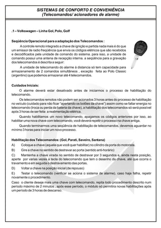 SISTEMAS DE CONFORTO E CONVENIÊNCIA
(Telecomandos/ acionadores de alarme)
.1 – Volkswagen – Linha Gol, Polo, Golf
Seqüência Operacional para a adaptação dos Telecomandos :
A controle remoto integrado a chave de ignição e partida nada mais é do que
um emissor de radio freqüência que envia os códigos elétricos que são recebidos
e decodificados pela unidade de comando do sistema. para isso, a unidade de
comando possui uma antena de recepção interna. a seqüência para a gravação
dos telecomandos é descrita a seguir:
A unidade de telecomando do alarme à distancia só tem capacidade para
armazenamento de 2 comandos simultâneos , exceção feita ao Polo Classic
(argentino) que podemos armazenar até 4 telecomandos.
Cuidados Iniciais:
O alarme deverá estar desativado antes de iniciarmos o processo de habilitação do
telecomando.
Os telecomandos remotos não podem ser acionados 3 horas antes do processo de habilitação
no veículo (cuidado para não ficar “apertando os botões da chave”) assim como se faltar energia no
telecomando (troca ou perda da bateria da chave), a habilitação dos telecomandos só será possível
após 3 horas de ser feita a realimentação elétrica.
Quando habilitamos um novo telecomando, apagamos os códigos anteriores por isso, ao
habilitar uma nova chave com telecomando, você deverá repetir o processo na chave antiga.
Quando terminarmos uma seqüência de habilitação de telecomandos, devemos aguardar no
mínimo 3 horas para iniciar um novo processo.
Habilitação dos Telecomandos: (Gol, Parati, Saveiro, Santana)
A) Coloque a chave (aquela que você quer habilitar) no cilindro da porta do motorista.
B) Gire a chave no sentido de destravar ao porta (sentido anti-horário)
C) Mantenha a chave virada no sentido de destravar por 3 segundos e, ainda nesta posição,
aperte por varias vezes a tecla do telecomando que tem o desenho da chave, até que ocorra o
travamento e em seguida o destravamento das portas.
D) Voltar a chave na posição inicial (de repouso)
E) Testar o telecomando (verificar se aciona o sistema de alarme). caso haja falha, repetir
novamente o procedimento.
Caso o cliente deseje mais uma chave com telecomando, repita todo procedimento descrito num
período máximo de 2 minutos , após esse período, o módulo só permitira novas habilitações após
um período de 3 horas de descanso.
 