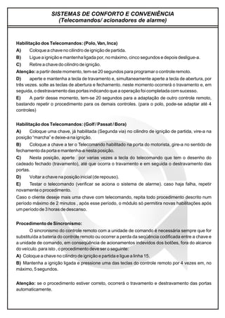 SISTEMAS DE CONFORTO E CONVENIÊNCIA
(Telecomandos/ acionadores de alarme)
Habilitação dos Telecomandos: (Polo, Van, Inca)
A) Coloque a chave no cilindro de ignição de partida.
B) Ligue a ignição e mantenha ligada por, no máximo, cinco segundos e depois desligue-a.
C) Retire a chave do cilindro de ignição.
Atenção: a partir deste momento, tem-se 20 segundos para programar o controle remoto.
D) aperte e mantenha a tecla de travamento e, simultaneamente aperte a tecla de abertura, por
três vezes. solte as teclas de abertura e fechamento. neste momento ocorrerá o travamento e, em
seguida, o destravamento das portas indicando que a operação foi completada com sucesso.
E) A partir desse momento, tem-se 20 segundos para a adaptação de outro controle remoto,
bastando repetir o procedimento para os demais controles. (para o polo, pode-se adaptar até 4
controles)
Habilitação dos Telecomandos: (Golf / Passat / Bora)
A) Coloque uma chave, já habilitada (Segunda via) no cilindro de ignição de partida, vire-a na
posição “marcha” e deixe-a na ignição.
B) Coloque a chave a ter o Telecomando habilitado na porta do motorista, gire-a no sentido de
fechamento da porta e mantenha-a nesta posição.
C) Nesta posição, aperte por varias vezes a tecla do telecomando que tem o desenho do
cadeado fechado (travamento), até que ocorra o travamento e em seguida o destravamento das
portas.
D) Voltar a chave na posição inicial (de repouso).
E) Testar o telecomando (verificar se aciona o sistema de alarme). caso haja falha, repetir
novamente o procedimento.
Caso o cliente deseje mais uma chave com telecomando, repita todo procedimento descrito num
período máximo de 2 minutos , após esse período, o módulo só permitira novas habilitações após
um período de 3 horas de descanso.
Procedimento de Sincronismo:
O sincronismo do controle remoto com a unidade de comando é necessária sempre que for
substituída a bateria do controle remoto ou ocorrer a perda da seqüência codificada entre a chave e
a unidade de comando, em conseqüência de acionamentos indevidos dos botões, fora do alcance
do veículo. para isto , o procedimento deve ser o seguinte:
A) Coloque a chave no cilindro de ignição e partida e ligue a linha 15.
B) Mantenha a ignição ligada e pressione uma das teclas do controle remoto por 4 vezes em, no
máximo, 5 segundos.
Atenção: se o procedimento estiver correto, ocorrerá o travamento e destravamento das portas
automaticamente.
 
