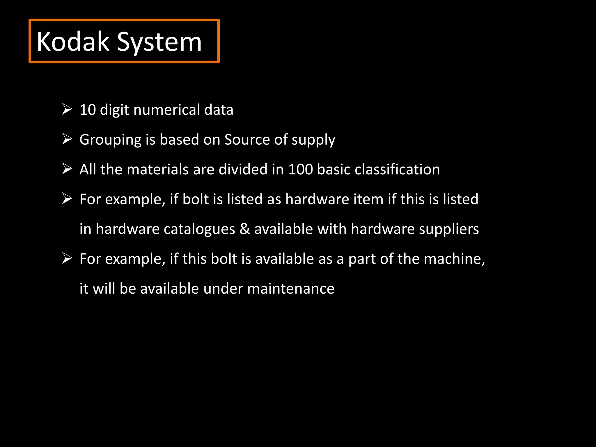 Kodak System
 10 digit numerical data
 Grouping is based on Source of supply
 All the materials are divided in 100 basic classification
 For example, if bolt is listed as hardware item if this is listed
in hardware catalogues & available with hardware suppliers
 For example, if this bolt is available as a part of the machine,
it will be available under maintenance
 