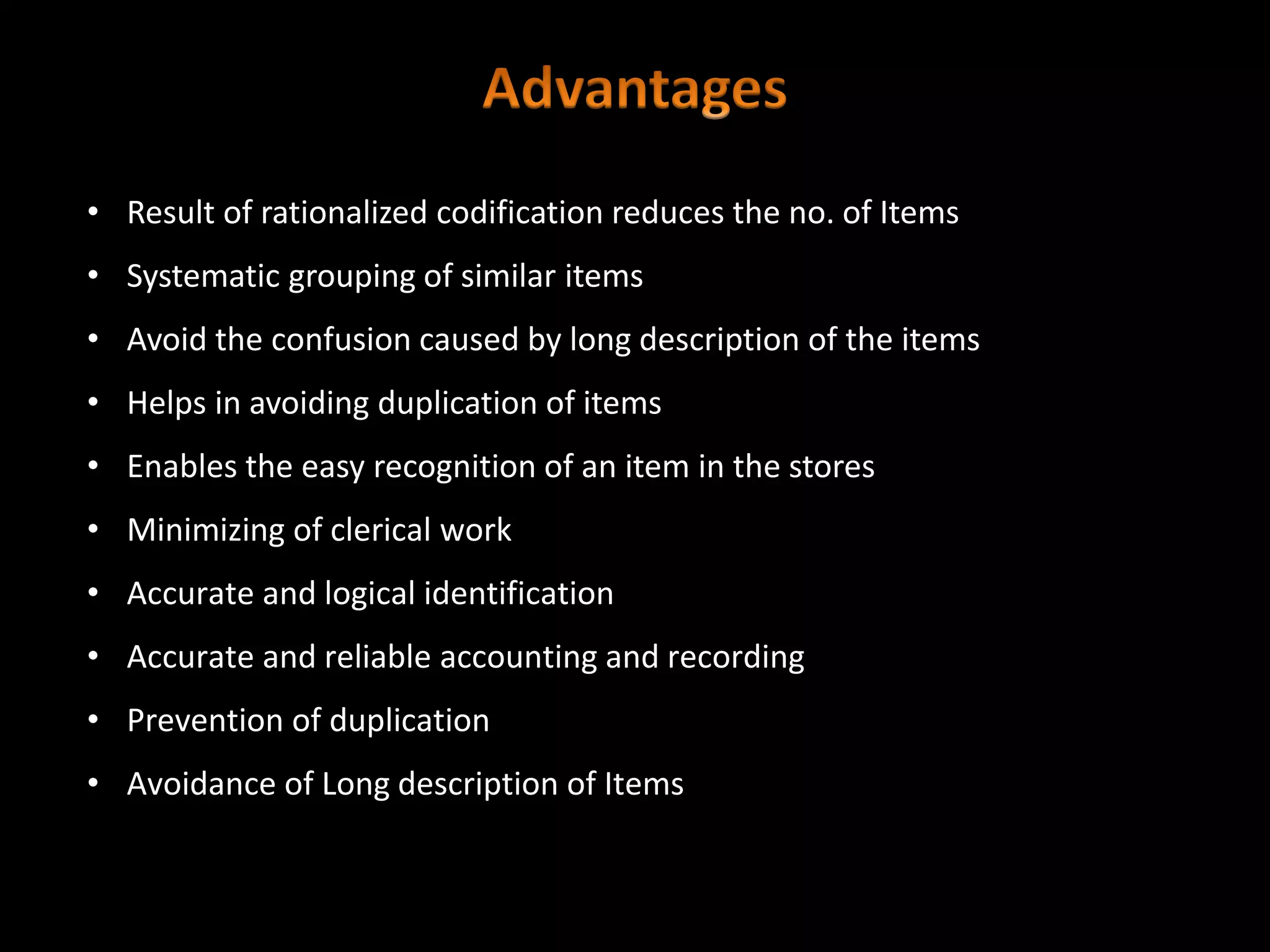 • Result of rationalized codification reduces the no. of Items
• Systematic grouping of similar items
• Avoid the confusion caused by long description of the items
• Helps in avoiding duplication of items
• Enables the easy recognition of an item in the stores
• Minimizing of clerical work
• Accurate and logical identification
• Accurate and reliable accounting and recording
• Prevention of duplication
• Avoidance of Long description of Items
 