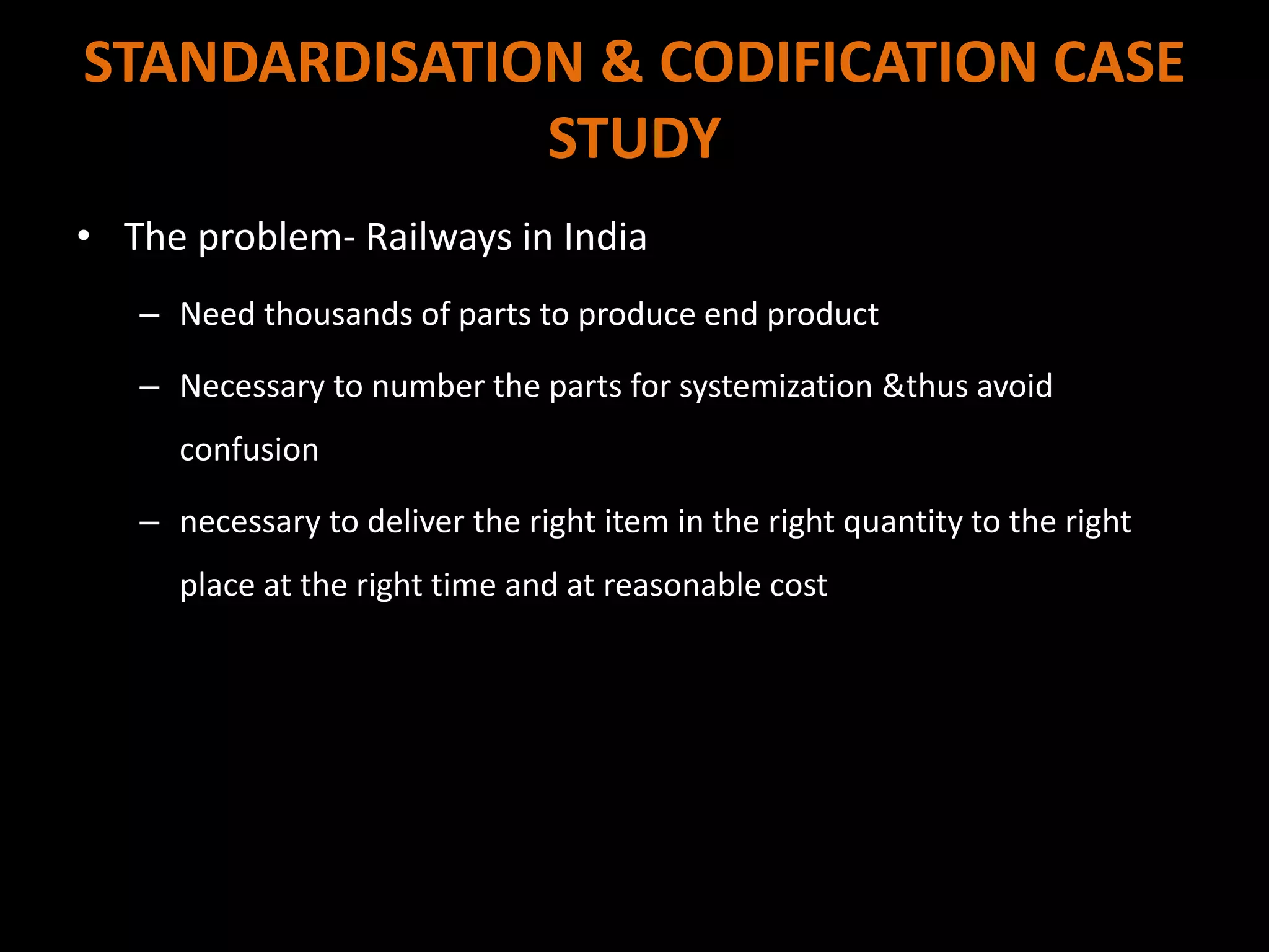 STANDARDISATION & CODIFICATION CASE
STUDY
• The problem- Railways in India
– Need thousands of parts to produce end product
– Necessary to number the parts for systemization &thus avoid
confusion
– necessary to deliver the right item in the right quantity to the right
place at the right time and at reasonable cost
 
