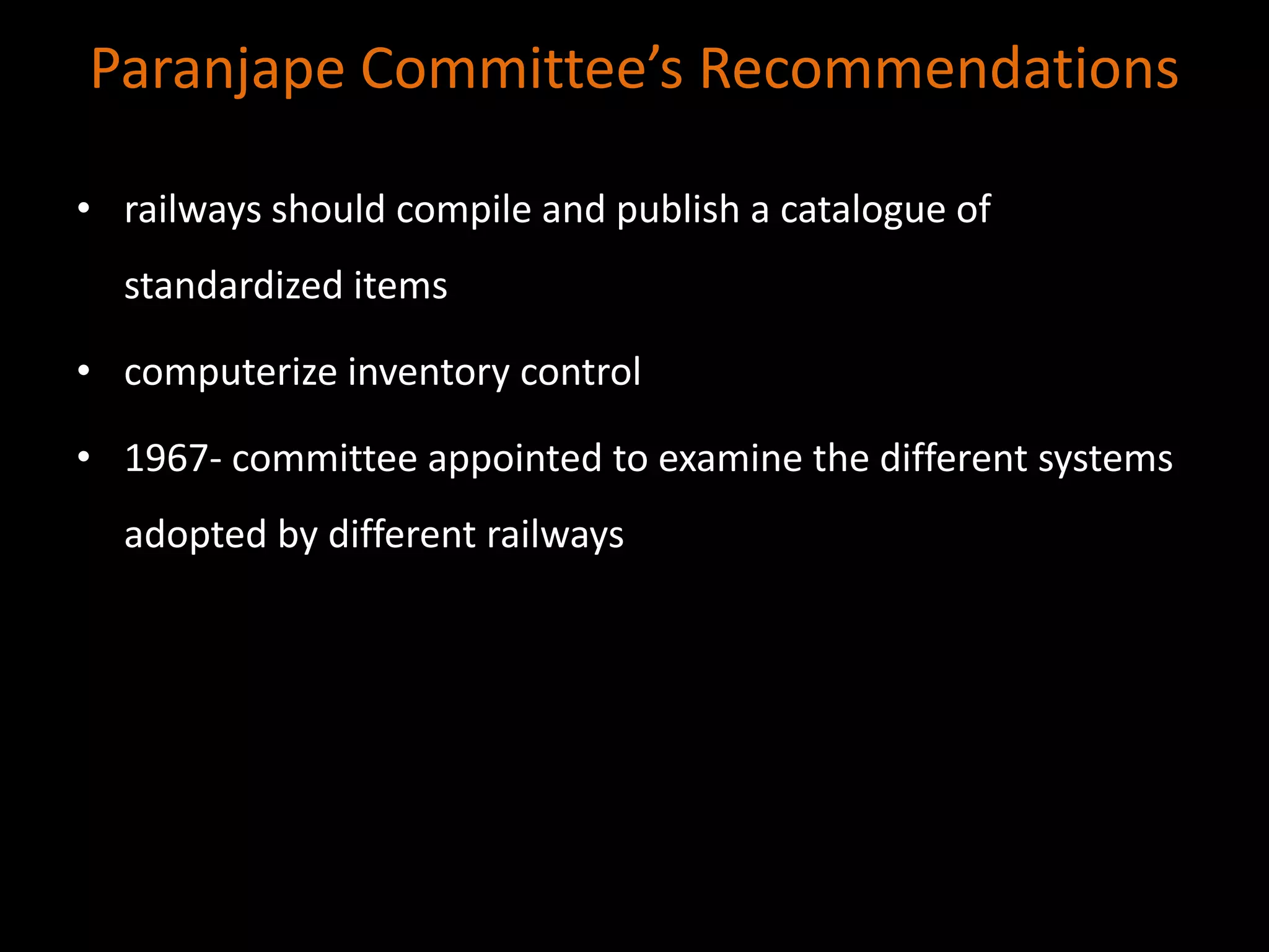 Paranjape Committee’s Recommendations
• railways should compile and publish a catalogue of
standardized items
• computerize inventory control
• 1967- committee appointed to examine the different systems
adopted by different railways
 