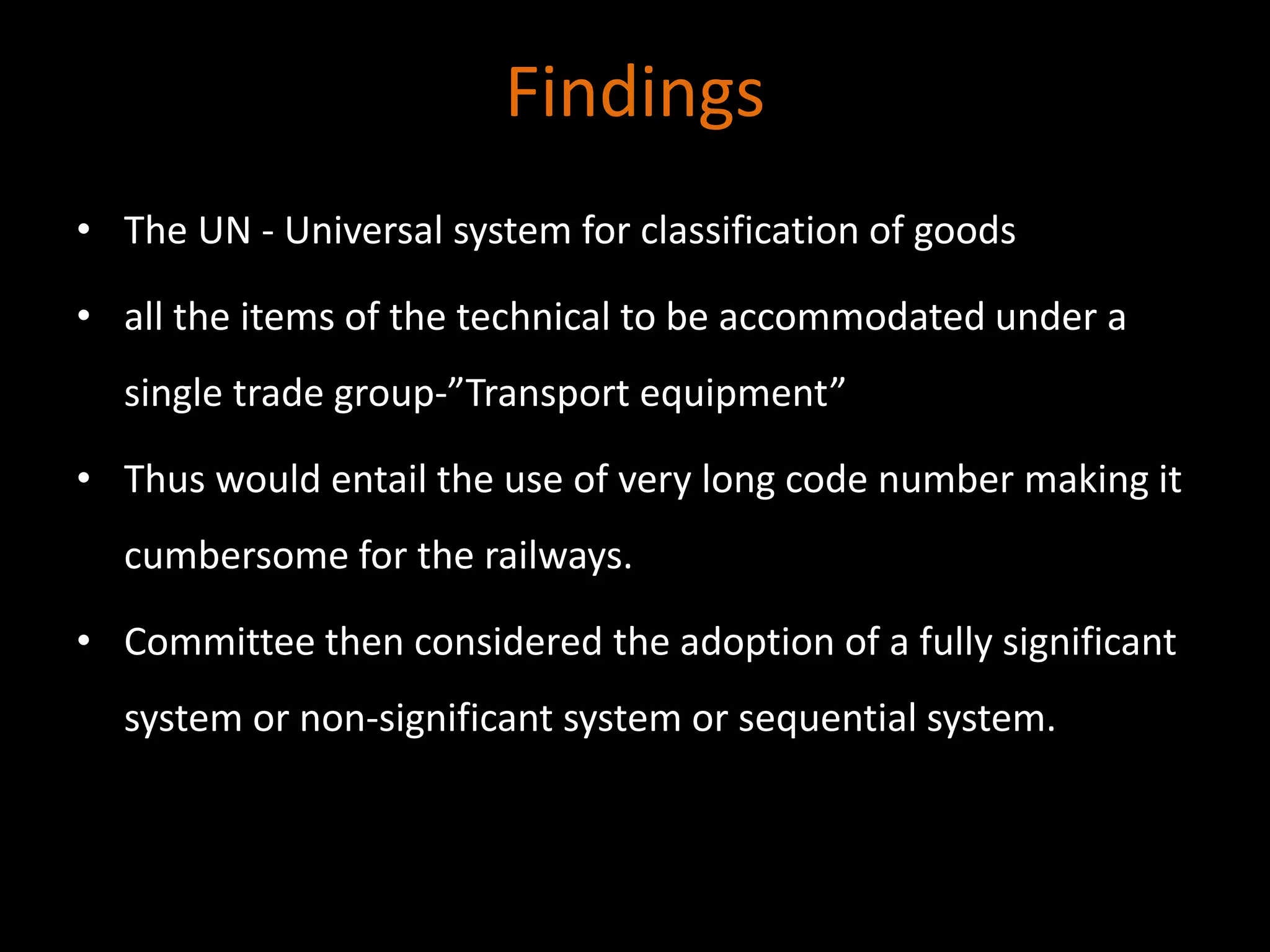 Findings
• The UN - Universal system for classification of goods
• all the items of the technical to be accommodated under a
single trade group-”Transport equipment”
• Thus would entail the use of very long code number making it
cumbersome for the railways.
• Committee then considered the adoption of a fully significant
system or non-significant system or sequential system.
 