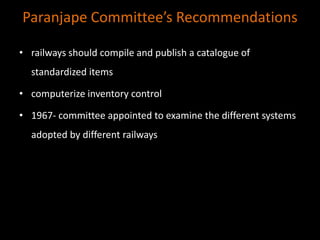 Paranjape Committee’s Recommendations
• railways should compile and publish a catalogue of
standardized items
• computerize inventory control
• 1967- committee appointed to examine the different systems
adopted by different railways
 