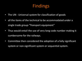 Findings
• The UN - Universal system for classification of goods
• all the items of the technical to be accommodated under a
single trade group-”Transport equipment”
• Thus would entail the use of very long code number making it
cumbersome for the railways.
• Committee then considered the adoption of a fully significant
system or non-significant system or sequential system.
 